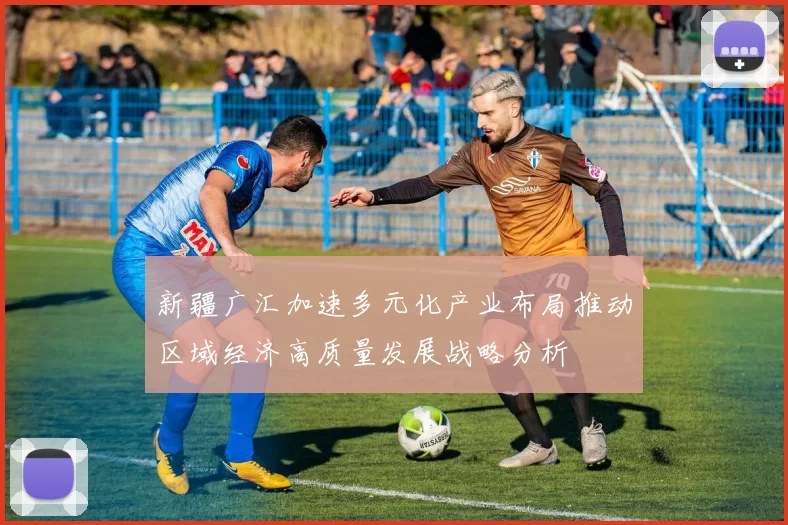 新疆广汇加速多元化产业布局推动区域经济高质量发展战略分析