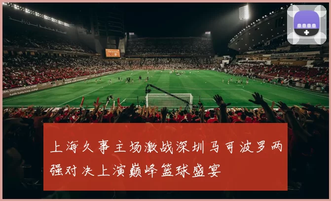 上海久事主场激战深圳马可波罗两强对决上演巅峰篮球盛宴