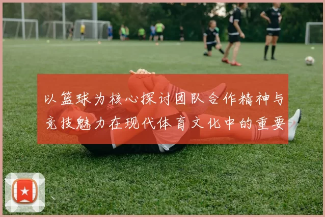以篮球为核心探讨团队合作精神与竞技魅力在现代体育文化中的重要作用