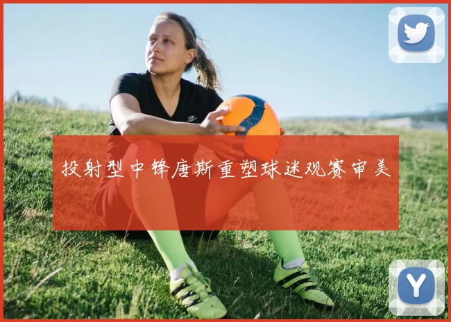 投射型中锋唐斯重塑球迷观赛审美