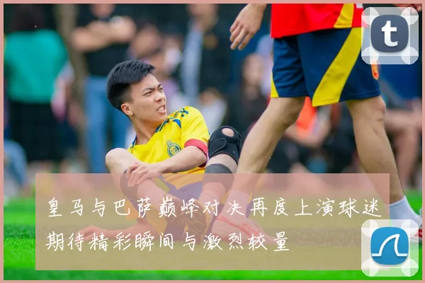 皇马与巴萨巅峰对决再度上演球迷期待精彩瞬间与激烈较量