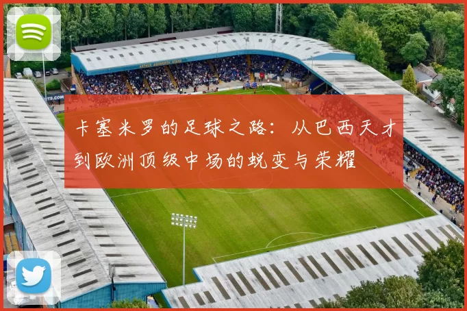 卡塞米罗的足球之路：从巴西天才到欧洲顶级中场的蜕变与荣耀