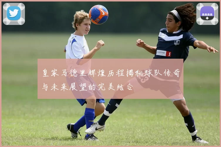 皇家马德里辉煌历程揭秘球队传奇与未来展望的完美结合