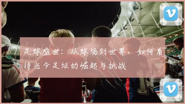 足球盛世：从球场到世界，如何看待当今足坛的崛起与挑战