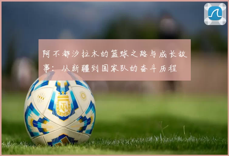 阿不都沙拉木的篮球之路与成长故事：从新疆到国家队的奋斗历程