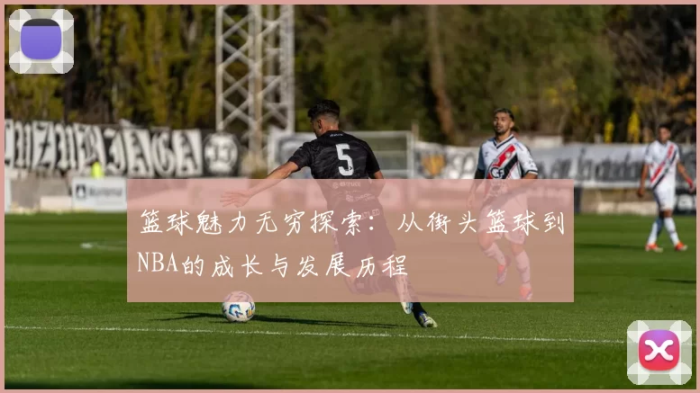 篮球魅力无穷探索：从街头篮球到NBA的成长与发展历程