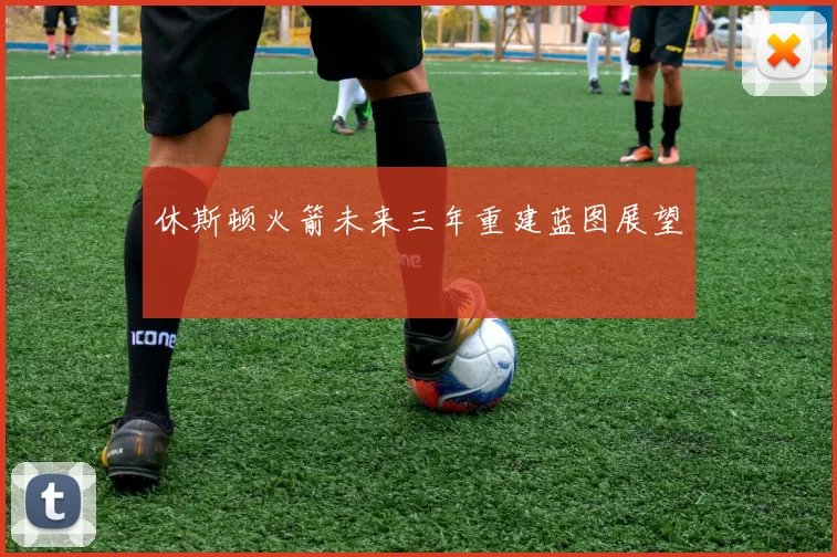休斯顿火箭未来三年重建蓝图展望