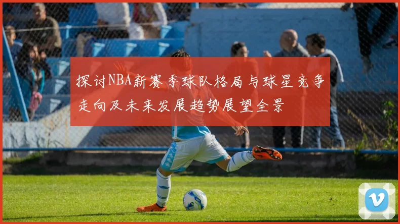 探讨NBA新赛季球队格局与球星竞争走向及未来发展趋势展望全景