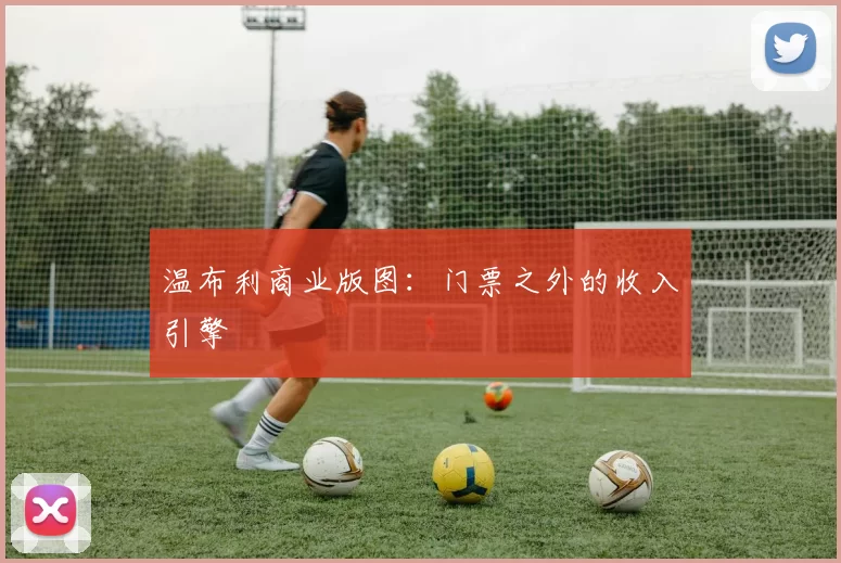 温布利商业版图：门票之外的收入引擎