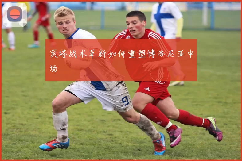 莫塔战术革新如何重塑博洛尼亚中场