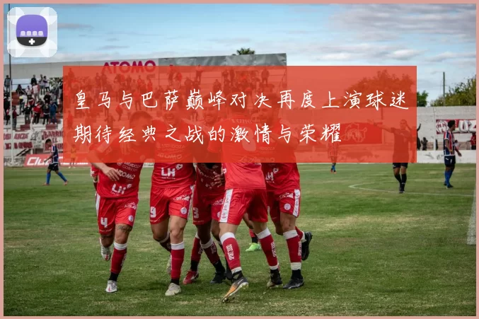 皇马与巴萨巅峰对决再度上演球迷期待经典之战的激情与荣耀