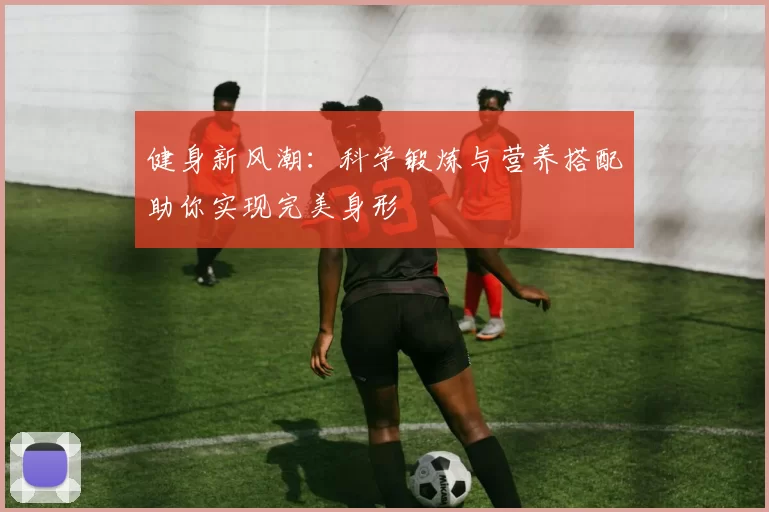 健身新风潮：科学锻炼与营养搭配助你实现完美身形