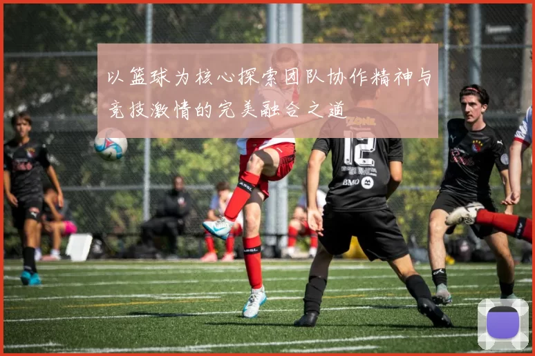 以篮球为核心探索团队协作精神与竞技激情的完美融合之道