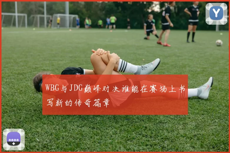WBG与JDG巅峰对决谁能在赛场上书写新的传奇篇章
