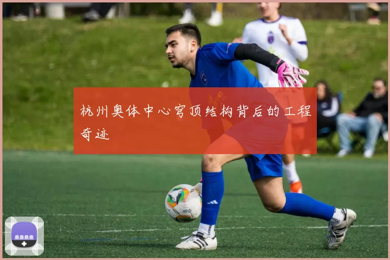 杭州奥体中心穹顶结构背后的工程奇迹