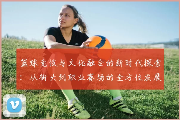 篮球竞技与文化融合的新时代探索：从街头到职业赛场的全方位发展分析