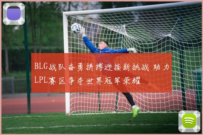 BLG战队奋勇拼搏迎接新挑战 助力LPL赛区争夺世界冠军荣耀