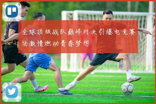 全球顶级战队巅峰对决引爆电竞赛场激情燃动青春梦想