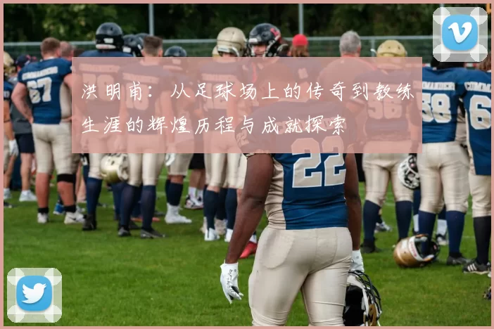 洪明甫：从足球场上的传奇到教练生涯的辉煌历程与成就探索